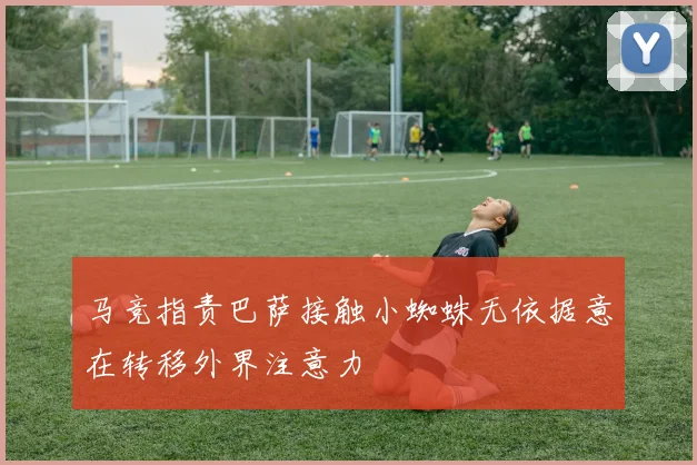 马竞指责巴萨接触小蜘蛛无依据意在转移外界注意力