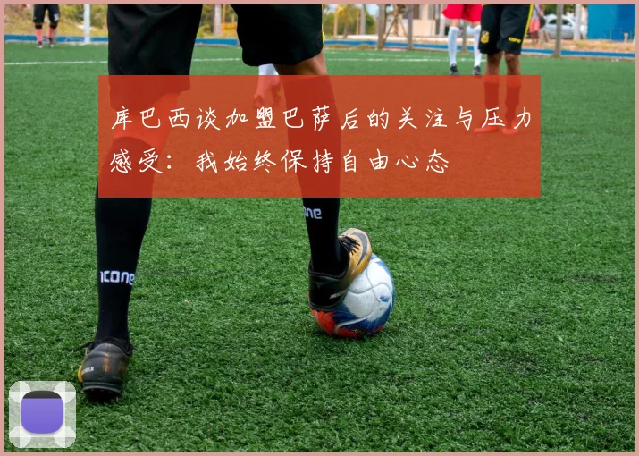库巴西谈加盟巴萨后的关注与压力感受：我始终保持自由心态