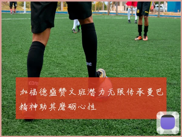 加福德盛赞文班潜力无限传承曼巴精神助其磨砺心性