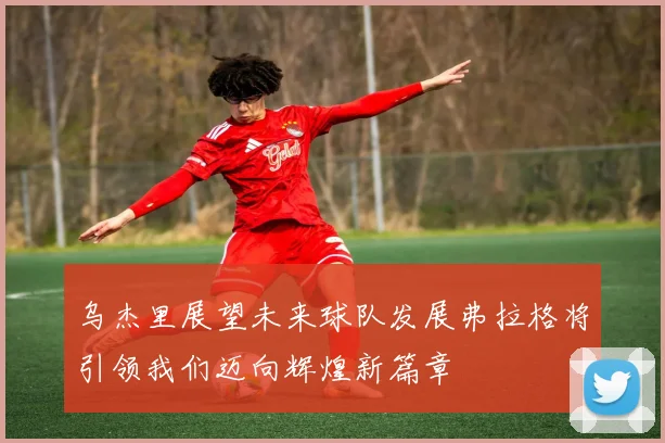 乌杰里展望未来球队发展弗拉格将引领我们迈向辉煌新篇章