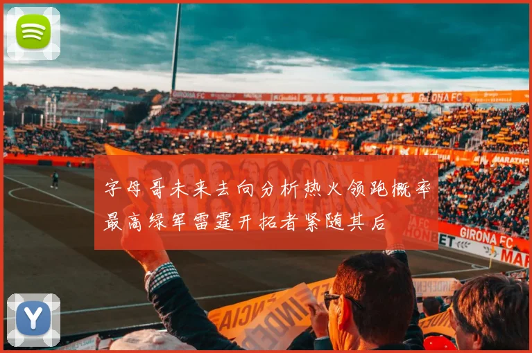 字母哥未来去向分析热火领跑概率最高绿军雷霆开拓者紧随其后