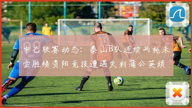 中乙联赛动态：泰山B队连续两轮未尝胜绩贵阳竞技遭遇失利蒲公英顽强战平