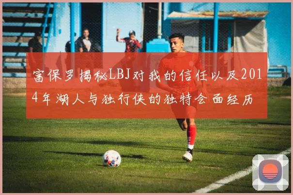 富保罗揭秘LBJ对我的信任以及2014年湖人与独行侠的独特会面经历