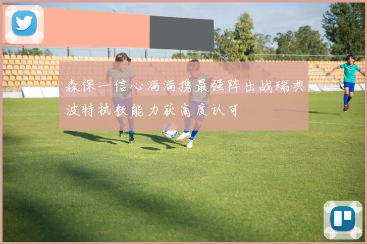 森保一信心满满携最强阵出战瑞典波特执教能力获高度认可