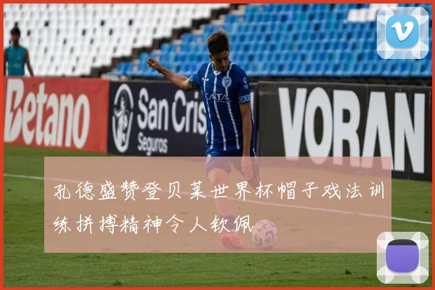 孔德盛赞登贝莱世界杯帽子戏法训练拼搏精神令人钦佩