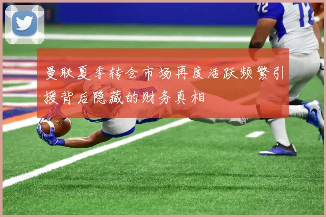 曼联夏季转会市场再度活跃频繁引援背后隐藏的财务真相
