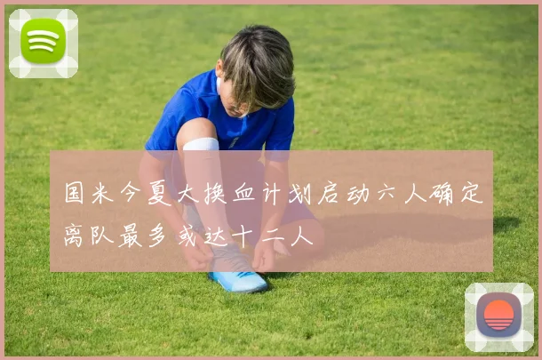 国米今夏大换血计划启动六人确定离队最多或达十二人