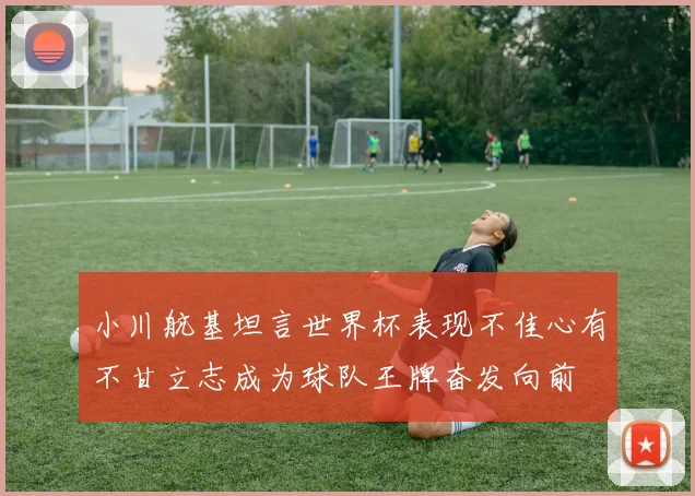 小川航基坦言世界杯表现不佳心有不甘立志成为球队王牌奋发向前