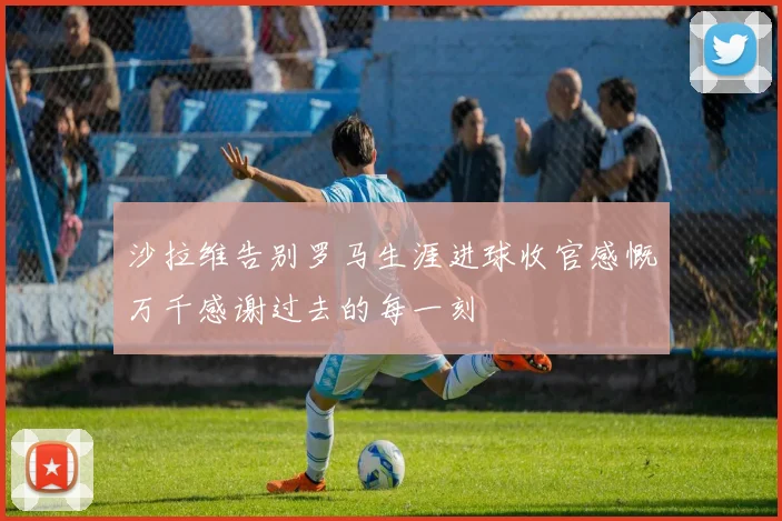 沙拉维告别罗马生涯进球收官感慨万千感谢过去的每一刻