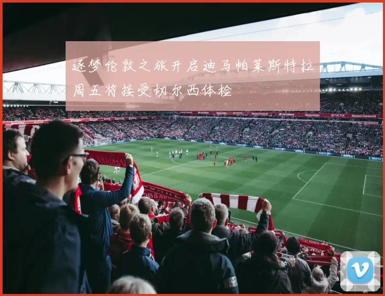 逐梦伦敦之旅开启迪马帕莱斯特拉周五将接受切尔西体检