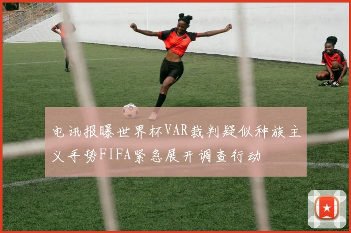 电讯报曝世界杯VAR裁判疑似种族主义手势FIFA紧急展开调查行动