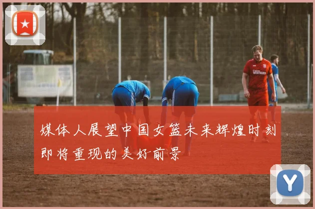 媒体人展望中国女篮未来辉煌时刻即将重现的美好前景