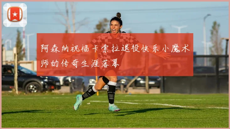 阿森纳祝福卡索拉退役快乐小魔术师的传奇生涯落幕